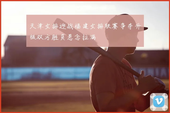 天津女排迎战福建女排联赛争夺升级双方胜负悬念拉满