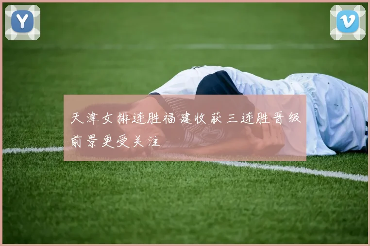 天津女排连胜福建收获三连胜晋级前景更受关注