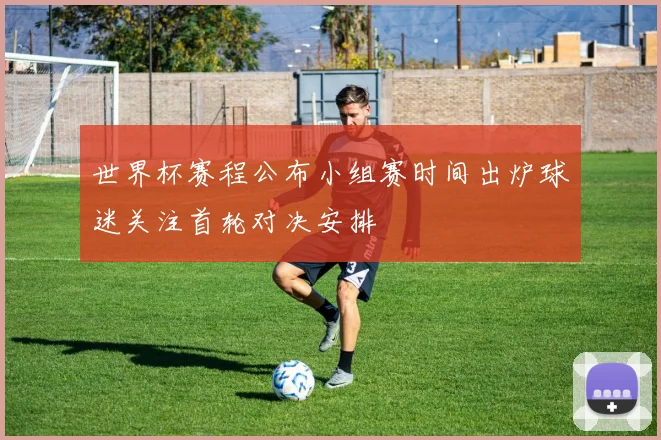 世界杯赛程公布小组赛时间出炉球迷关注首轮对决安排